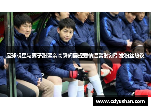 足球明星与妻子甜蜜亲吻瞬间展现爱情温馨时刻引发粉丝热议
