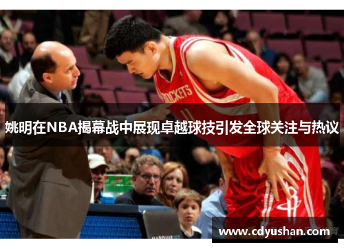 姚明在NBA揭幕战中展现卓越球技引发全球关注与热议