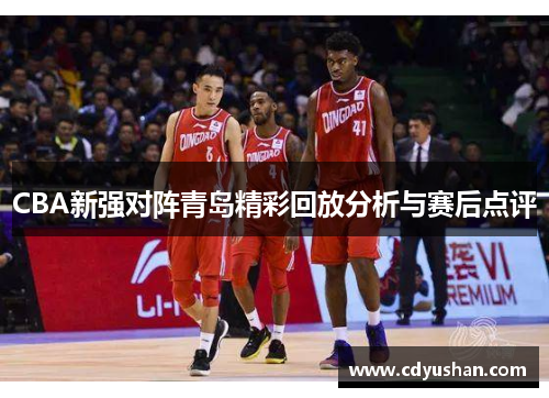 CBA新强对阵青岛精彩回放分析与赛后点评